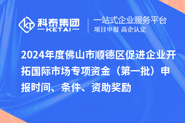 2024年度佛山市顺德区促进企业开拓国际市场专项资金（第一批）申报时间、条件、资助奖励
