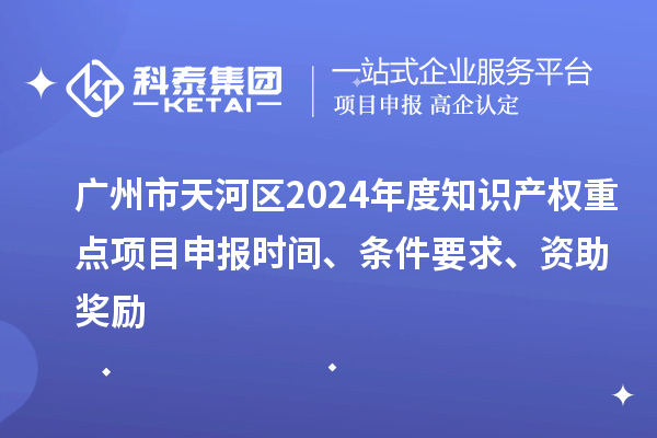 广州市天河区2024年度知识产权重点项目申报时间、条件要求、资助奖励