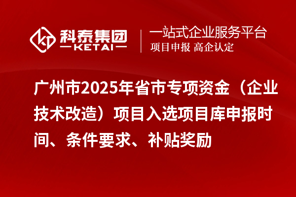 广州市2025年省市专项资金（企业技术改造）项目入选项目库申报时间、条件要求、补贴奖励