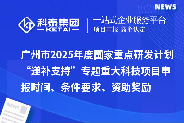 广州市2025年度国家重点研发计划“递补支持”专题重大科技项目申报时间、条件要求、资助奖励