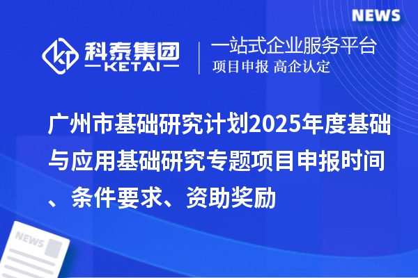 广州市基础研究计划2025年度基础与应用基础研究专题项目申报时间、条件要求、资助奖励