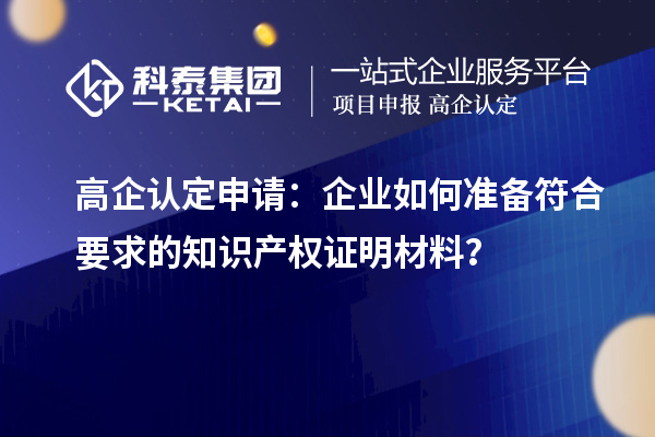 高企认定申请：企业如何准备符合要求的知识产权证明材料？