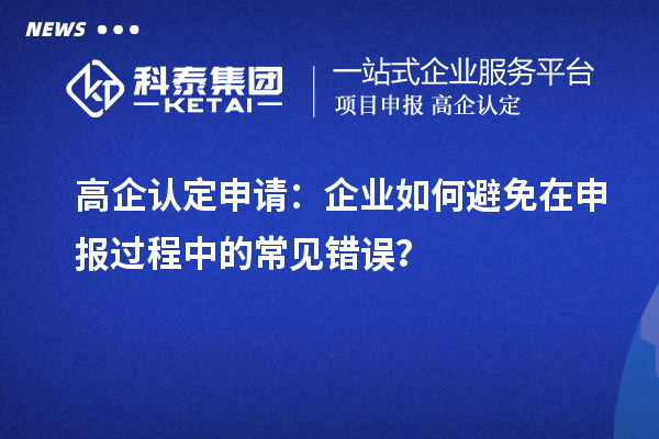 高企认定申请：企业如何避免在申报过程中的常见错误？