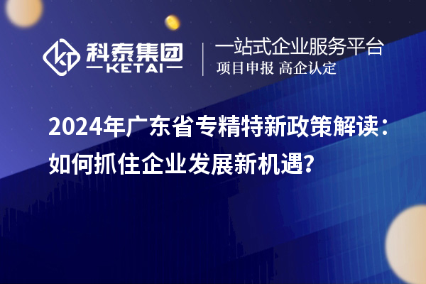 2024年广东省专精特新政策解读：如何抓住企业发展新机遇？