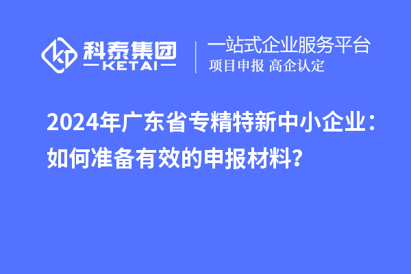 2024年广东省<a href=http://www.1ys1w.cn/fuwu/zhuanjingtexin.html target=_blank class=infotextkey>专精特新中小企业</a>：如何准备有效的申报材料？