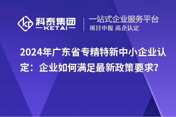 2024年广东省<a href=http://www.1ys1w.cn/fuwu/zhuanjingtexin.html target=_blank class=infotextkey>专精特新中小企业</a>认定：企业如何满足最新政策要求？