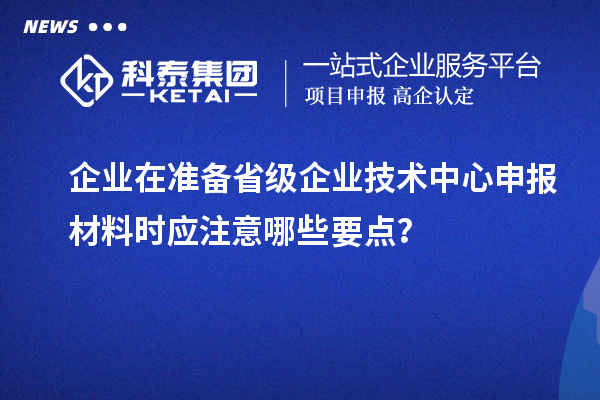 企业在准备省级企业技术中心申报材料时应注意哪些要点？