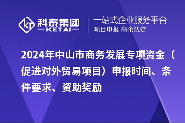 2024年中山市商务发展专项资金（促进对外贸易项目）申报时间、条件要求、资助奖励