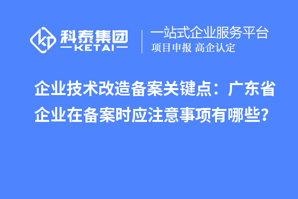 企业技术改造备案关键点：广东省企业在备案时应注意事项有哪些？