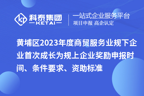 黄埔区2023年度商贸服务业规下企业首次成长为规上企业奖励申报时间、条件要求、资助标准