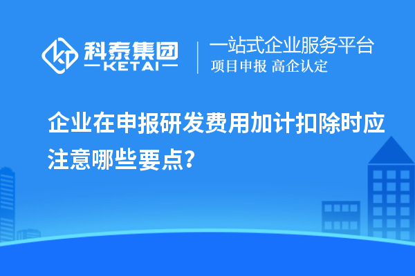 企业在申报研发费用加计扣除时应注意哪些要点？