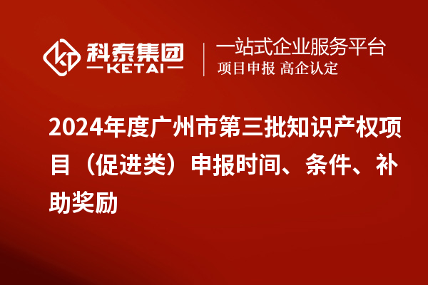 2024年度广州市第三批知识产权项目（促进类）申报时间、条件、补助奖励