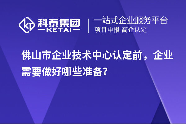 佛山市企业技术中心认定前，企业需要做好哪些准备？