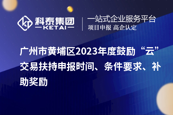 广州市黄埔区2023年度鼓励“云”交易扶持申报时间、条件要求、补助奖励