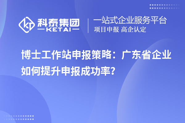 博士工作站申报策略：广东省企业如何提升申报成功率？
