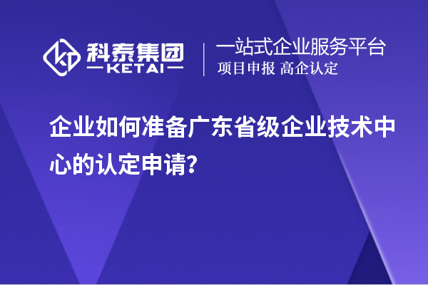 企业如何准备广东省级企业技术中心的认定申请？