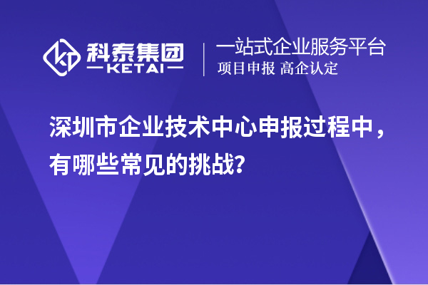 深圳市企业技术中心申报过程中，有哪些常见的挑战？