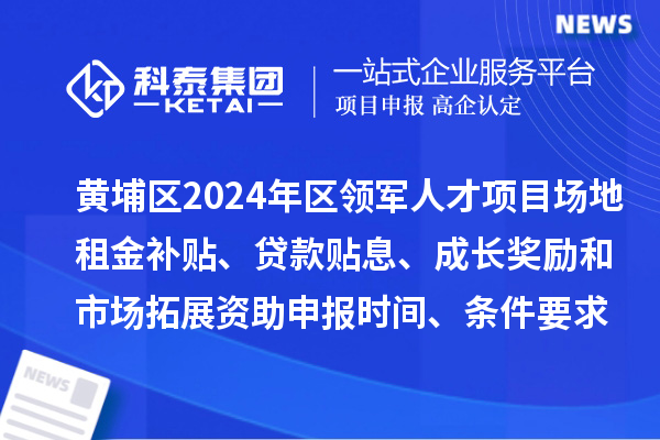 黄埔区2024年区领军人才项目场地租金补贴、贷款贴息、成长奖励和市场拓展资助申报时间、条件要求、补助奖励