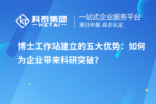 博士工作站建立的五大优势：如何为企业带来科研突破？