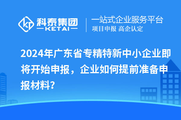 2024年广东省专精特新中小企业即将开始申报，企业如何提前准备申报材料？