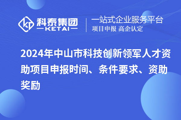 2024年中山市科技创新领军人才资助项目申报时间、条件要求、资助奖励
