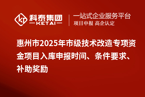 惠州市2025年市级技术改造专项资金项目入库申报时间、条件要求、补助奖励