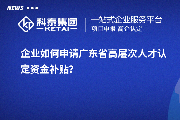 企业如何申请广东省高层次人才认定资金补贴？