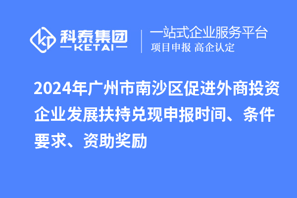 2024年广州市南沙区促进外商投资企业发展扶持兑现申报时间、条件要求、资助奖励