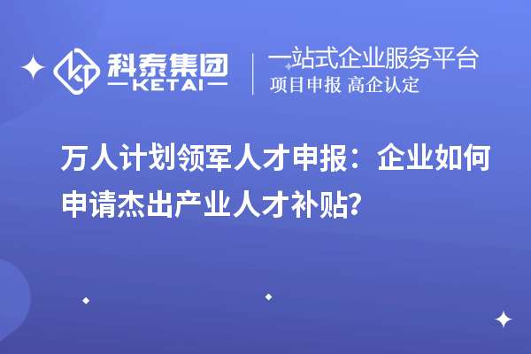 万人计划领军人才申报：企业如何申请杰出产业人才补贴？