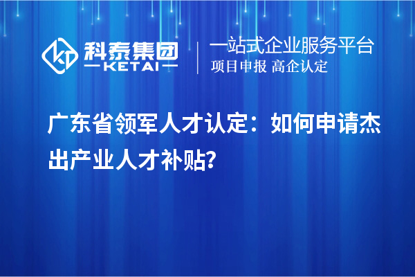 广东省领军人才认定：如何申请杰出产业人才补贴？