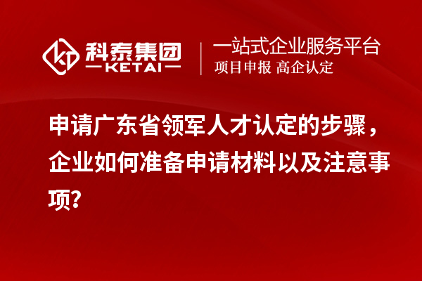 申请广东省领军人才认定的步骤，企业如何准备申请材料以及注意事项？