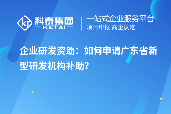 企业研发资助：如何申请广东省新型研发机构补助？