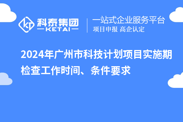 2024年广州市科技计划项目实施期检查工作时间、条件要求