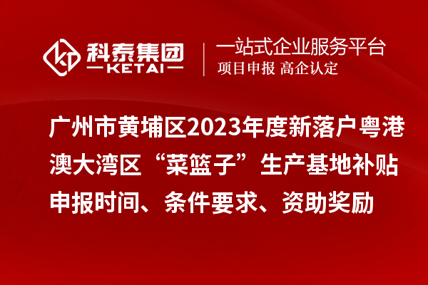 广州市黄埔区2023年度新落户粤港澳大湾区“菜篮子”生产基地补贴申报时间、条件要求、资助奖励