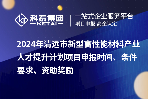 2024年清远市新型高性能材料产业人才提升计划项目申报时间、条件要求、资助奖励