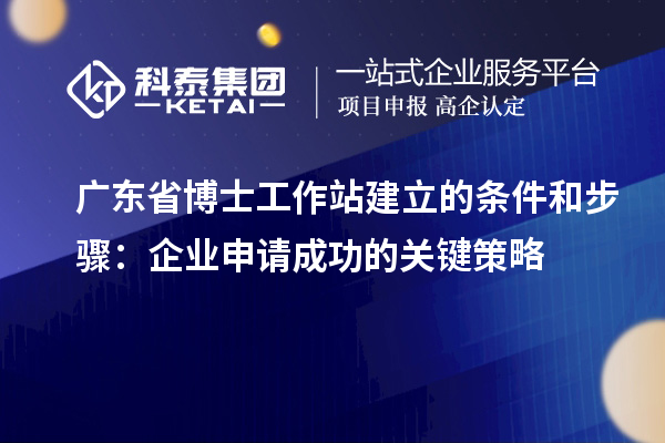 广东省博士工作站建立的条件和步骤：企业申请成功的关键策略