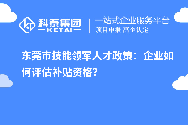 东莞市技能领军人才政策：企业如何评估补贴资格？
