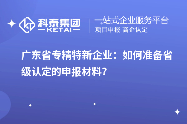 广东省专精特新企业：如何准备省级认定的申报材料？