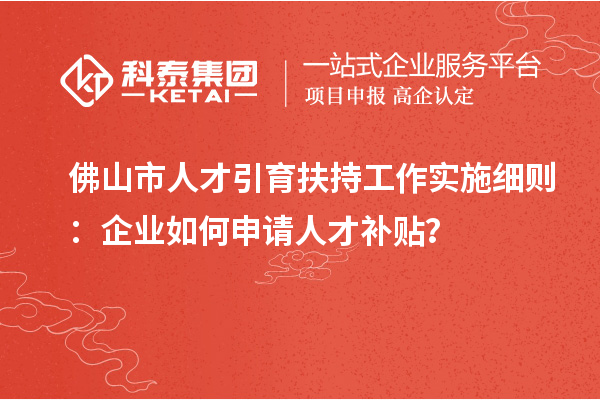 佛山市人才引育扶持工作实施细则：企业如何申请人才补贴？