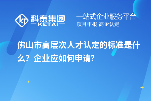 佛山市高层次人才认定的标准是什么？企业应如何申请？