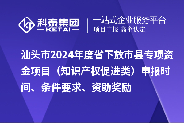 汕头市2024年度省下放市县专项资金项目（知识产权促进类）申报时间、条件要求、资助奖励