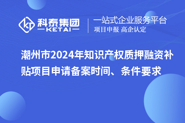潮州市2024年知识产权质押融资补贴项目申请备案时间、条件要求