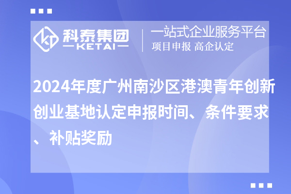 2024年度广州南沙区港澳青年创新创业基地认定申报时间、条件要求、补贴奖励
