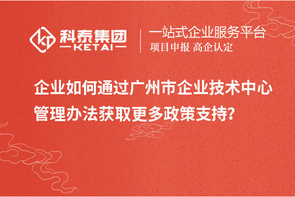 企业如何通过广州市企业技术中心管理办法获取更多政策支持？