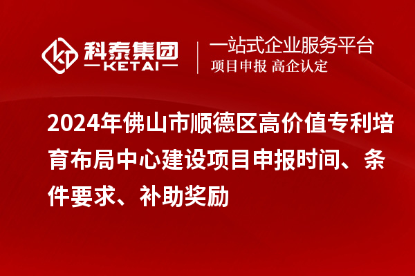 2024年佛山市顺德区高价值专利培育布局中心建设项目申报时间、条件要求、补助奖励