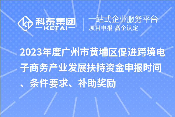 2023年度广州市黄埔区促进跨境电子商务产业发展扶持资金申报时间、条件要求、补助奖励