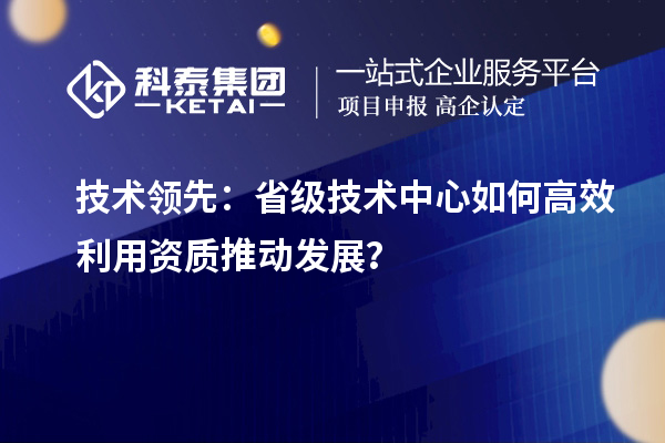 技术领先：省级技术中心如何高效利用资质推动发展？