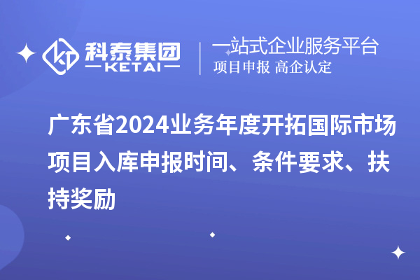 广东省2024业务年度开拓国际市场项目入库申报时间、条件要求、扶持奖励