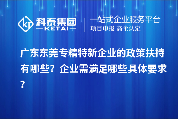 广东东莞专精特新企业的政策扶持有哪些？企业需满足哪些具体要求？