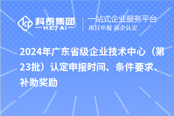 2024年广东省级企业技术中心（第23批）认定申报时间、条件要求、补助奖励